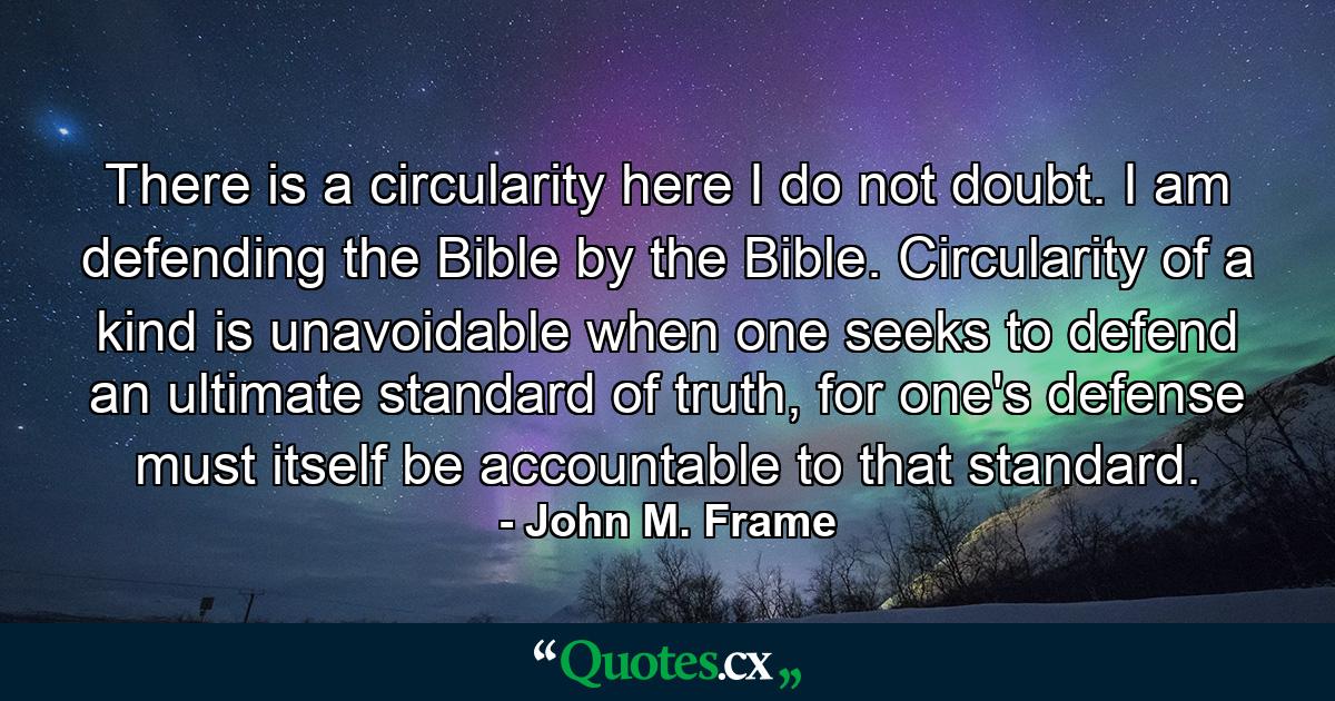 There is a circularity here I do not doubt. I am defending the Bible by the Bible. Circularity of a kind is unavoidable when one seeks to defend an ultimate standard of truth, for one's defense must itself be accountable to that standard. - Quote by John M. Frame