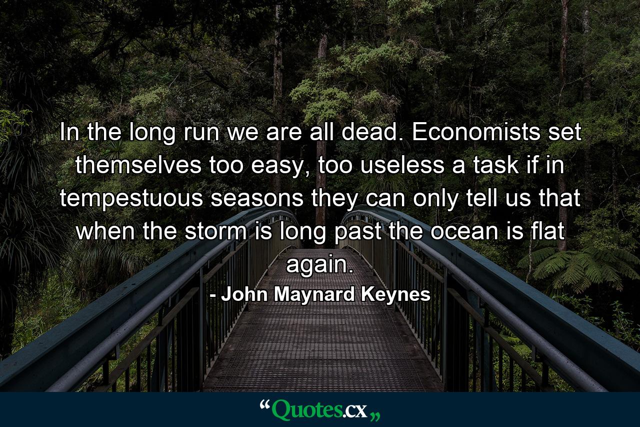 In the long run we are all dead. Economists set themselves too easy, too useless a task if in tempestuous seasons they can only tell us that when the storm is long past the ocean is flat again. - Quote by John Maynard Keynes