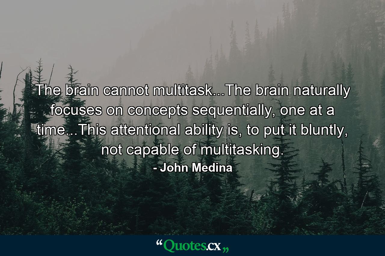 The brain cannot multitask...The brain naturally focuses on concepts sequentially, one at a time...This attentional ability is, to put it bluntly, not capable of multitasking. - Quote by John Medina