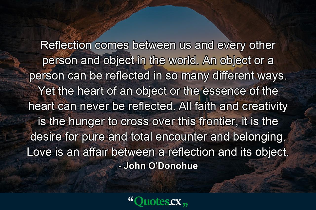 Reflection comes between us and every other person and object in the world. An object or a person can be reflected in so many different ways. Yet the heart of an object or the essence of the heart can never be reflected. All faith and creativity is the hunger to cross over this frontier, it is the desire for pure and total encounter and belonging. Love is an affair between a reflection and its object. - Quote by John O'Donohue