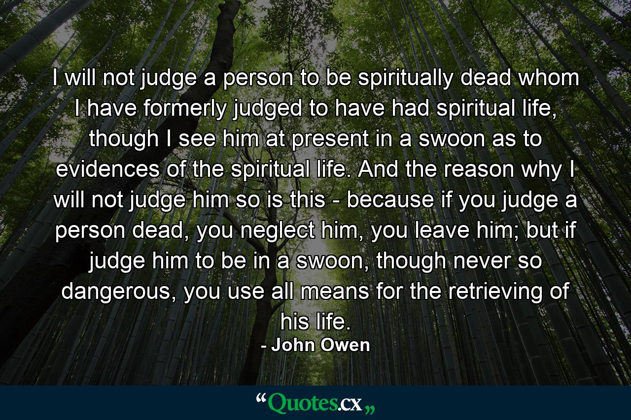 I will not judge a person to be spiritually dead whom I have formerly judged to have had spiritual life, though I see him at present in a swoon as to evidences of the spiritual life. And the reason why I will not judge him so is this - because if you judge a person dead, you neglect him, you leave him; but if judge him to be in a swoon, though never so dangerous, you use all means for the retrieving of his life. - Quote by John Owen