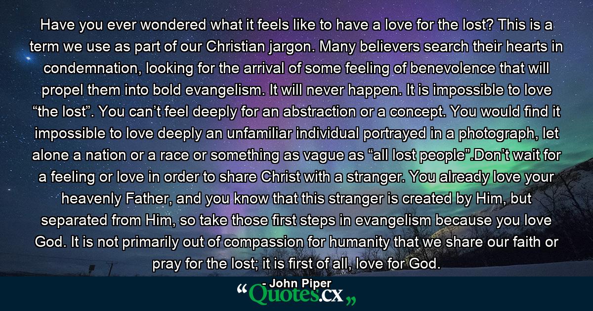 Have you ever wondered what it feels like to have a love for the lost? This is a term we use as part of our Christian jargon. Many believers search their hearts in condemnation, looking for the arrival of some feeling of benevolence that will propel them into bold evangelism. It will never happen. It is impossible to love “the lost”. You can’t feel deeply for an abstraction or a concept. You would find it impossible to love deeply an unfamiliar individual portrayed in a photograph, let alone a nation or a race or something as vague as “all lost people”.Don’t wait for a feeling or love in order to share Christ with a stranger. You already love your heavenly Father, and you know that this stranger is created by Him, but separated from Him, so take those first steps in evangelism because you love God. It is not primarily out of compassion for humanity that we share our faith or pray for the lost; it is first of all, love for God. - Quote by John Piper