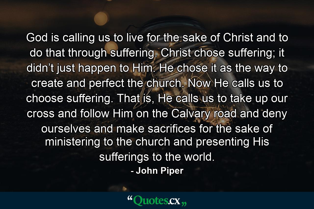 God is calling us to live for the sake of Christ and to do that through suffering. Christ chose suffering; it didn’t just happen to Him. He chose it as the way to create and perfect the church. Now He calls us to choose suffering. That is, He calls us to take up our cross and follow Him on the Calvary road and deny ourselves and make sacrifices for the sake of ministering to the church and presenting His sufferings to the world. - Quote by John Piper