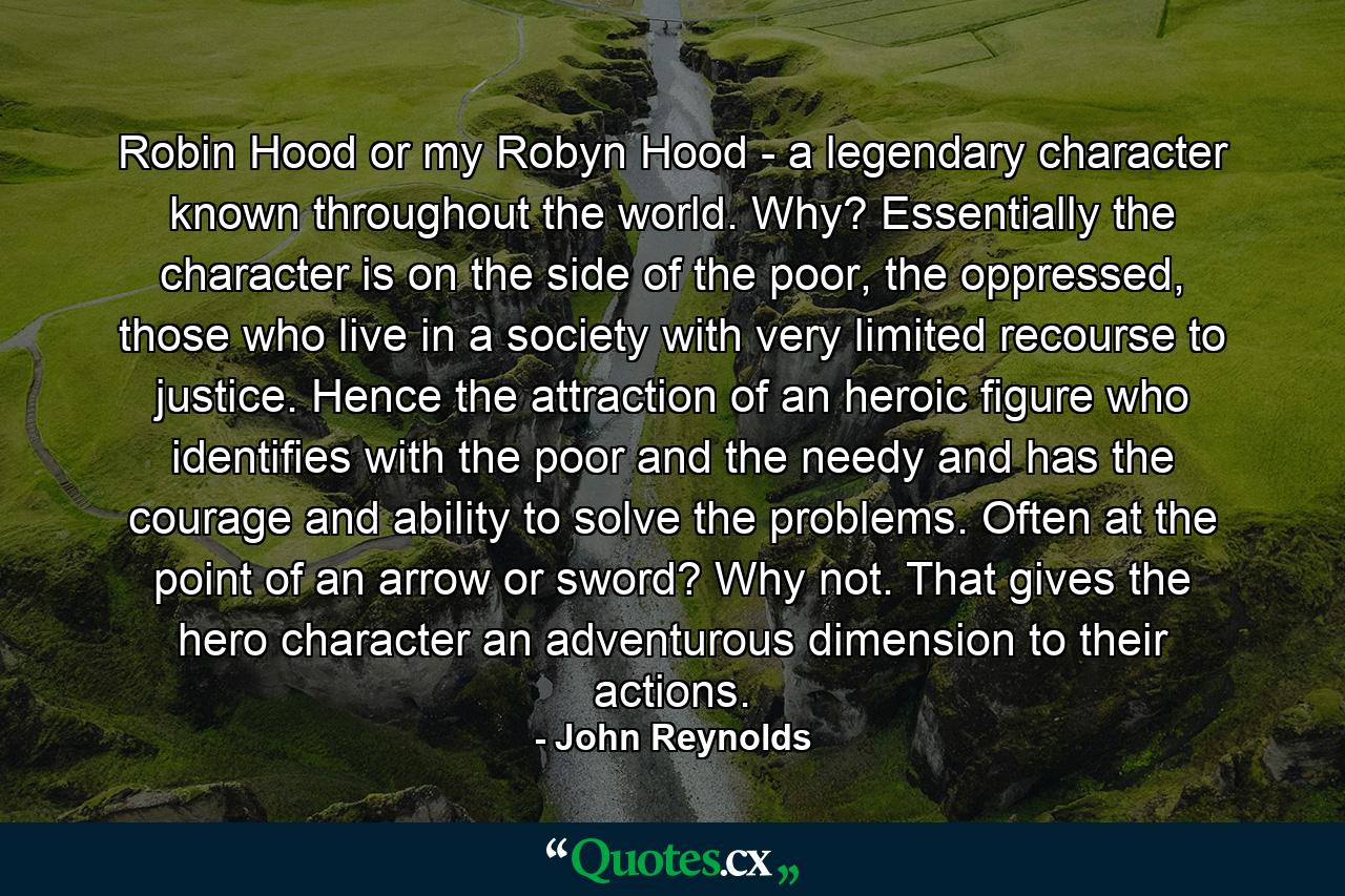 Robin Hood or my Robyn Hood - a legendary character known throughout the world. Why? Essentially the character is on the side of the poor, the oppressed, those who live in a society with very limited recourse to justice. Hence the attraction of an heroic figure who identifies with the poor and the needy and has the courage and ability to solve the problems. Often at the point of an arrow or sword? Why not. That gives the hero character an adventurous dimension to their actions. - Quote by John Reynolds