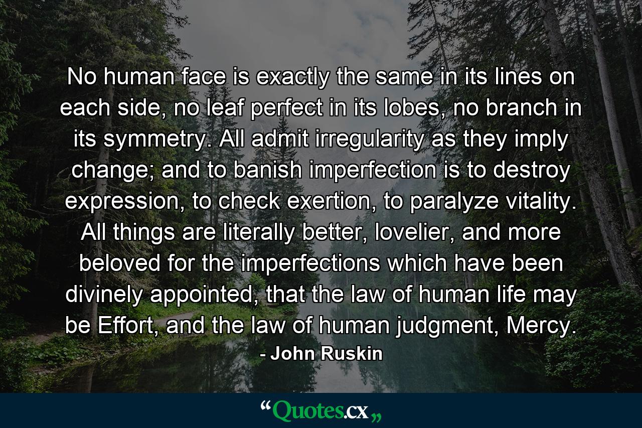 No human face is exactly the same in its lines on each side, no leaf perfect in its lobes, no branch in its symmetry. All admit irregularity as they imply change; and to banish imperfection is to destroy expression, to check exertion, to paralyze vitality. All things are literally better, lovelier, and more beloved for the imperfections which have been divinely appointed, that the law of human life may be Effort, and the law of human judgment, Mercy. - Quote by John Ruskin