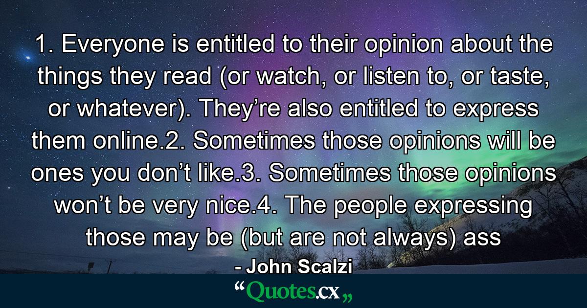 1. Everyone is entitled to their opinion about the things they read (or watch, or listen to, or taste, or whatever). They’re also entitled to express them online.2. Sometimes those opinions will be ones you don’t like.3. Sometimes those opinions won’t be very nice.4. The people expressing those may be (but are not always) ass - Quote by John Scalzi