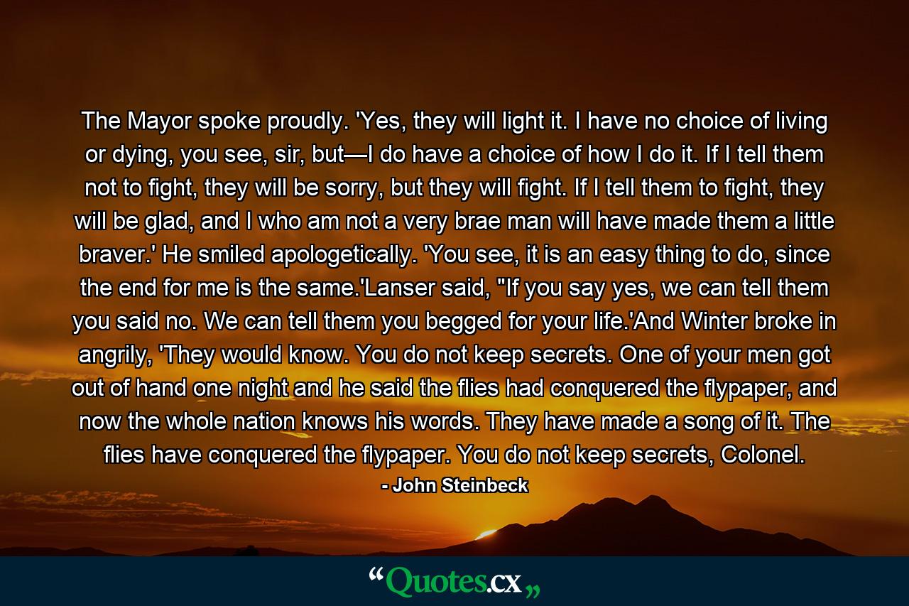 The Mayor spoke proudly. 'Yes, they will light it. I have no choice of living or dying, you see, sir, but—I do have a choice of how I do it. If I tell them not to fight, they will be sorry, but they will fight. If I tell them to fight, they will be glad, and I who am not a very brae man will have made them a little braver.' He smiled apologetically. 'You see, it is an easy thing to do, since the end for me is the same.'Lanser said, 