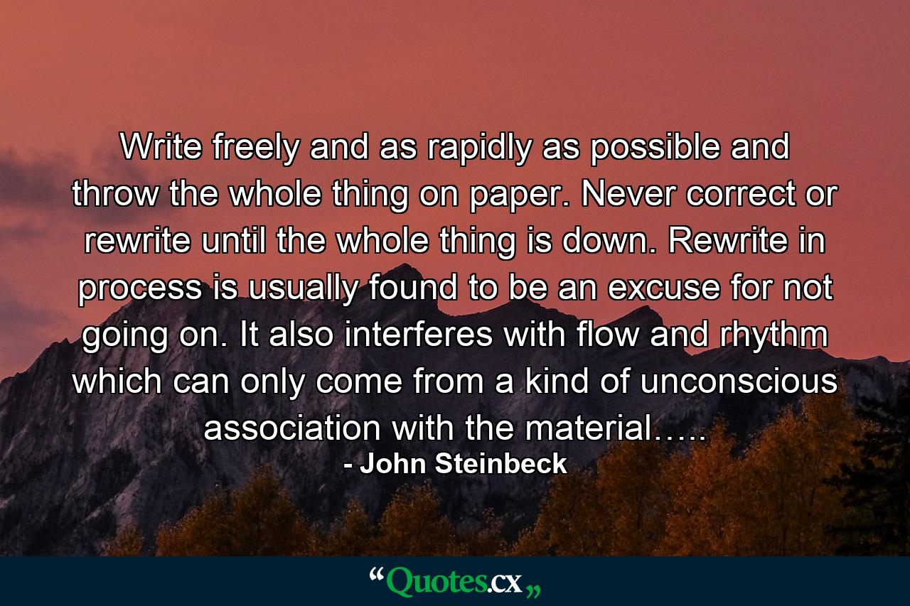 Write freely and as rapidly as possible and throw the whole thing on paper. Never correct or rewrite until the whole thing is down. Rewrite in process is usually found to be an excuse for not going on. It also interferes with flow and rhythm which can only come from a kind of unconscious association with the material….. - Quote by John Steinbeck