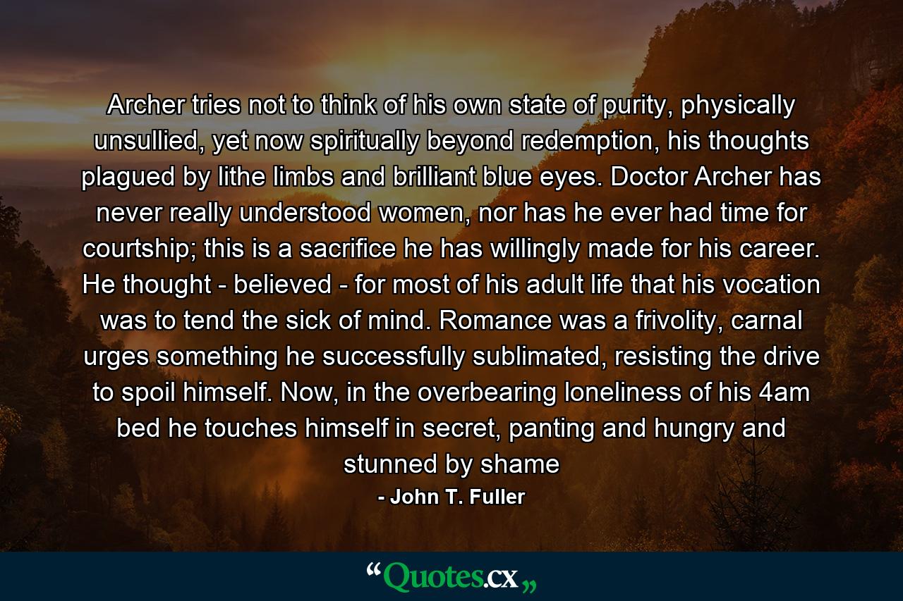 Archer tries not to think of his own state of purity, physically unsullied, yet now spiritually beyond redemption, his thoughts plagued by lithe limbs and brilliant blue eyes. Doctor Archer has never really understood women, nor has he ever had time for courtship; this is a sacrifice he has willingly made for his career. He thought - believed - for most of his adult life that his vocation was to tend the sick of mind. Romance was a frivolity, carnal urges something he successfully sublimated, resisting the drive to spoil himself. Now, in the overbearing loneliness of his 4am bed he touches himself in secret, panting and hungry and stunned by shame - Quote by John T. Fuller