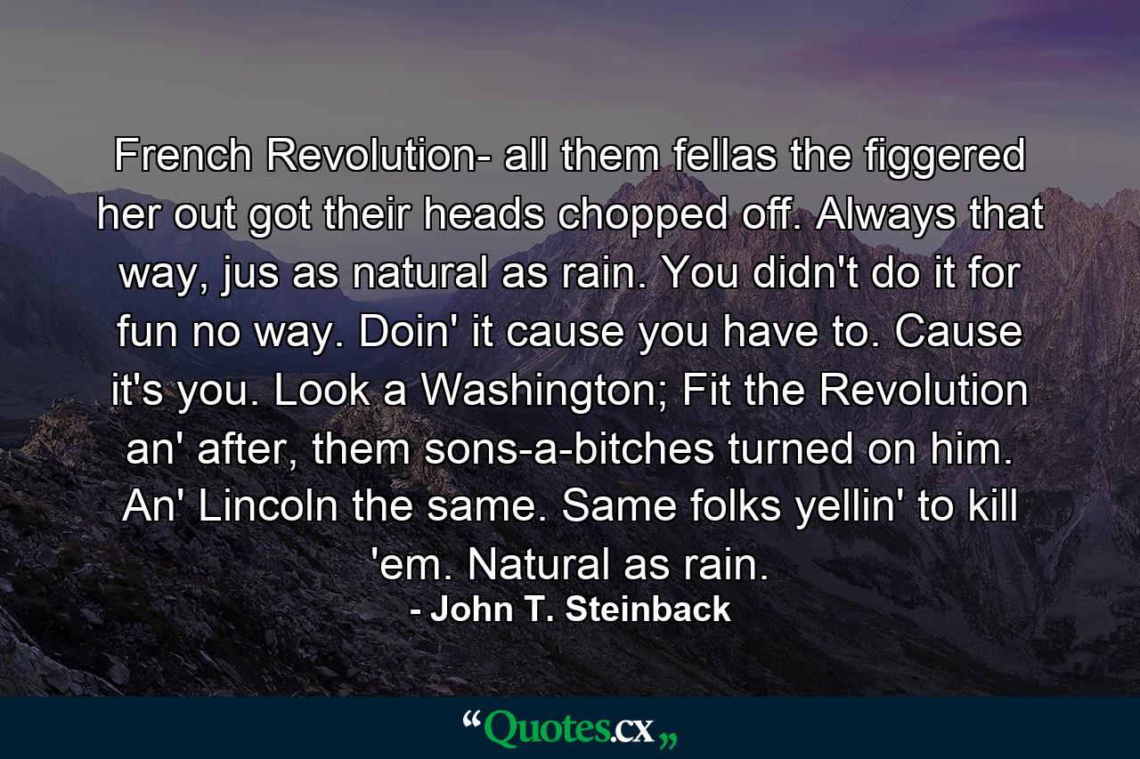 French Revolution- all them fellas the figgered her out got their heads chopped off. Always that way, jus as natural as rain. You didn't do it for fun no way. Doin' it cause you have to. Cause it's you. Look a Washington; Fit the Revolution an' after, them sons-a-bitches turned on him. An' Lincoln the same. Same folks yellin' to kill 'em. Natural as rain. - Quote by John T. Steinback