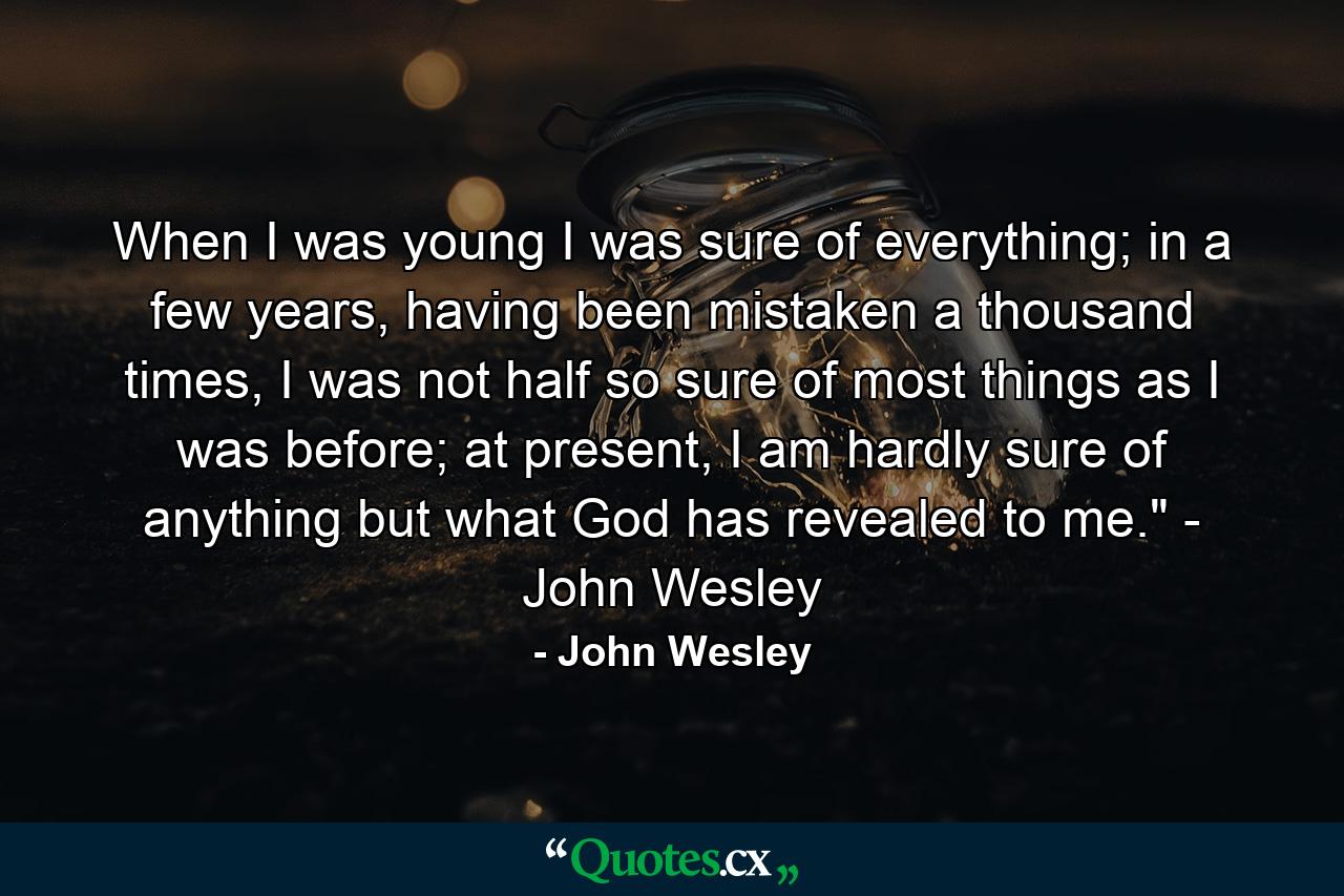 When I was young I was sure of everything; in a few years, having been mistaken a thousand times, I was not half so sure of most things as I was before; at present, I am hardly sure of anything but what God has revealed to me.