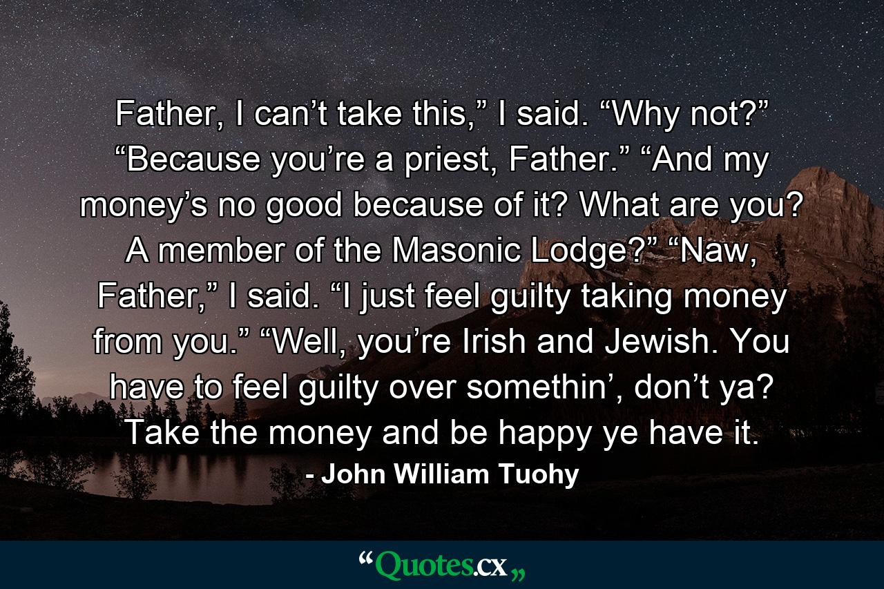 Father, I can’t take this,” I said.  “Why not?” “Because you’re a priest, Father.” “And my money’s no good because of it? What are you? A member of the Masonic Lodge?” “Naw, Father,” I said. “I just feel guilty taking money from you.”  “Well, you’re Irish and Jewish. You have to feel guilty over somethin’, don’t ya? Take the money and be happy ye have it. - Quote by John William Tuohy