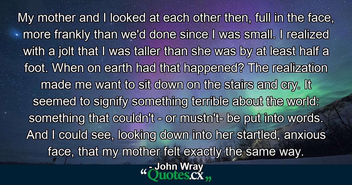 My mother and I looked at each other then, full in the face, more frankly than we'd done since I was small. I realized with a jolt that I was taller than she was by at least half a foot. When on earth had that happened? The realization made me want to sit down on the stairs and cry. It seemed to signify something terrible about the world: something that couldn't - or mustn't- be put into words. And I could see, looking down into her startled, anxious face, that my mother felt exactly the same way. - Quote by John Wray