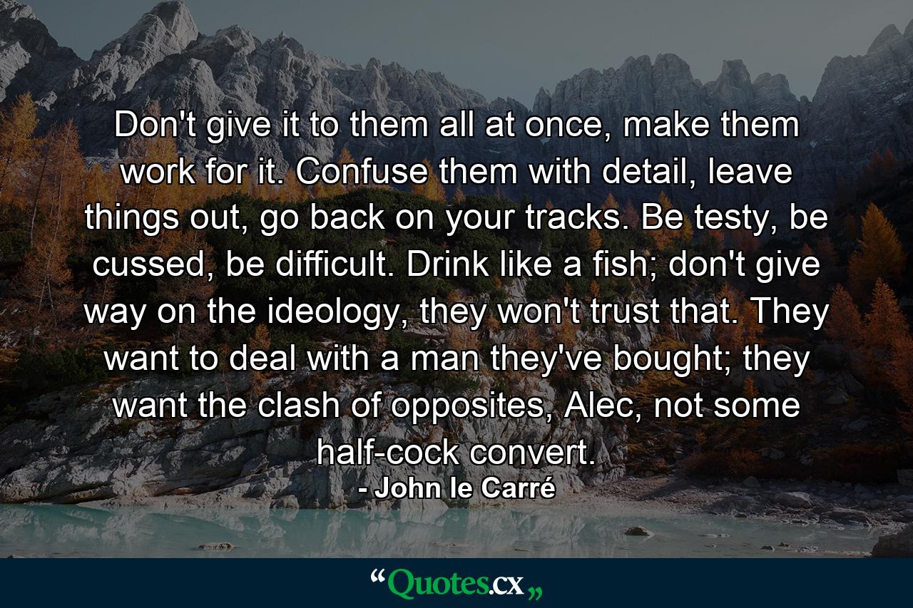 Don't give it to them all at once, make them work for it. Confuse them with detail, leave things out, go back on your tracks. Be testy, be cussed, be difficult. Drink like a fish; don't give way on the ideology, they won't trust that. They want to deal with a man they've bought; they want the clash of opposites, Alec, not some half-cock convert. - Quote by John le Carré