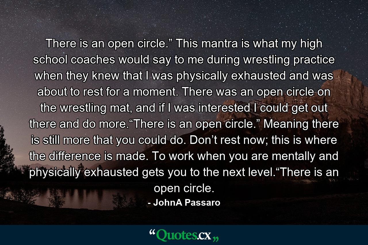 There is an open circle.” This mantra is what my high school coaches would say to me during wrestling practice when they knew that I was physically exhausted and was about to rest for a moment. There was an open circle on the wrestling mat, and if I was interested I could get out there and do more.“There is an open circle.” Meaning there is still more that you could do. Don’t rest now; this is where the difference is made. To work when you are mentally and physically exhausted gets you to the next level.“There is an open circle. - Quote by JohnA Passaro