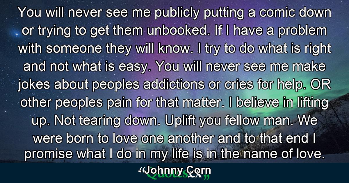 You will never see me publicly putting a comic down or trying to get them unbooked. If I have a problem with someone they will know. I try to do what is right and not what is easy. You will never see me make jokes about peoples addictions or cries for help. OR other peoples pain for that matter. I believe in lifting up. Not tearing down. Uplift you fellow man. We were born to love one another and to that end I promise what I do in my life is in the name of love. - Quote by Johnny Corn