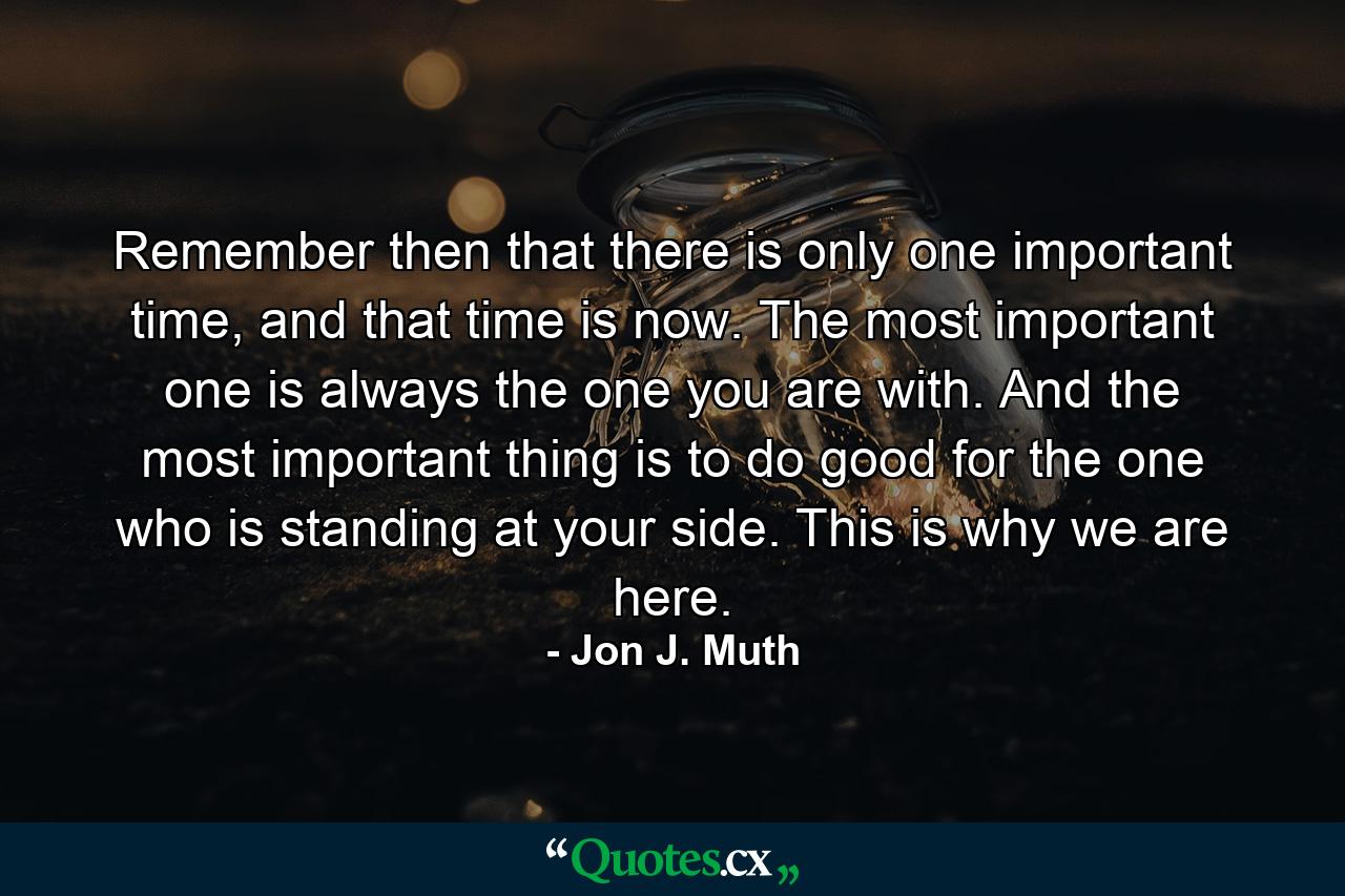 Remember then that there is only one important time, and that time is now. The most important one is always the one you are with. And the most important thing is to do good for the one who is standing at your side. This is why we are here. - Quote by Jon J. Muth