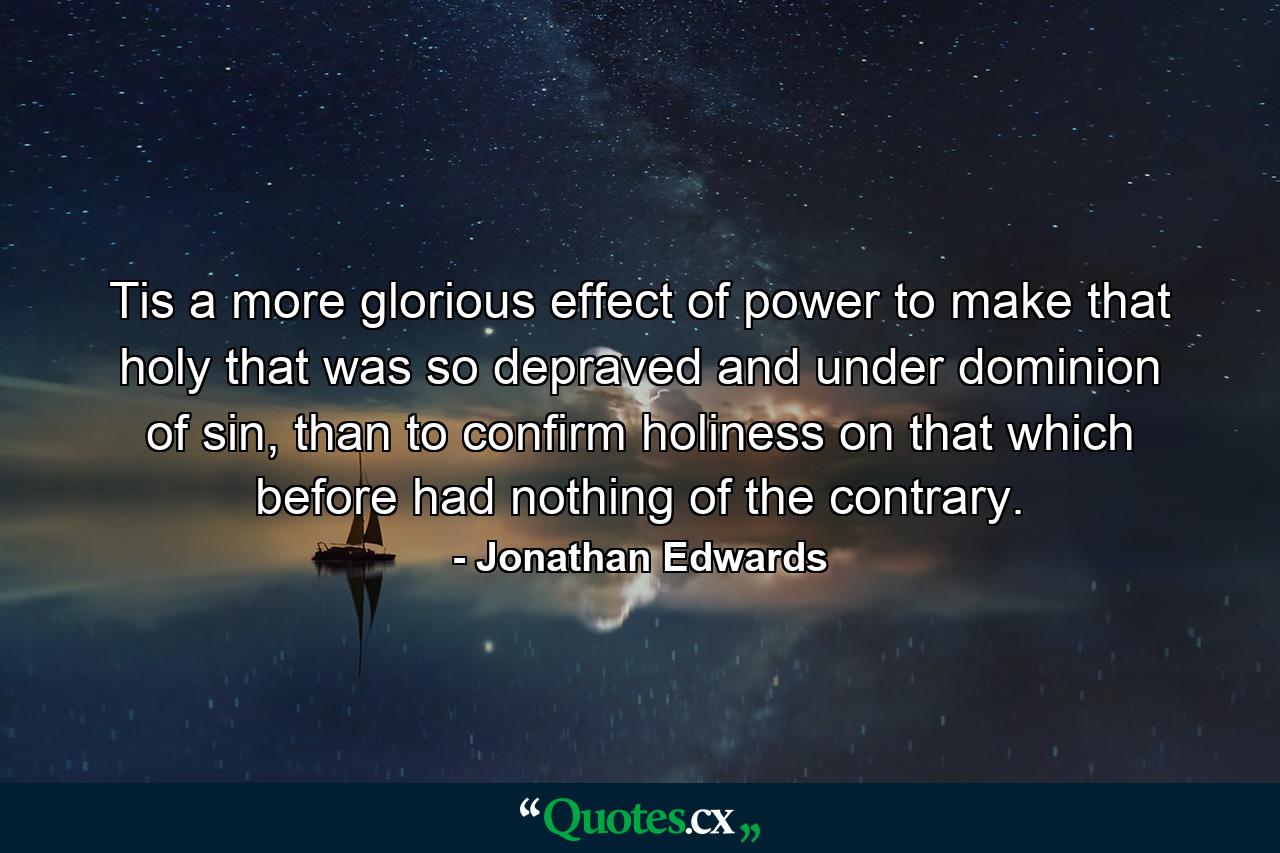 Tis a more glorious effect of power to make that holy that was so depraved and under dominion of sin, than to confirm holiness on that which before had nothing of the contrary. - Quote by Jonathan Edwards