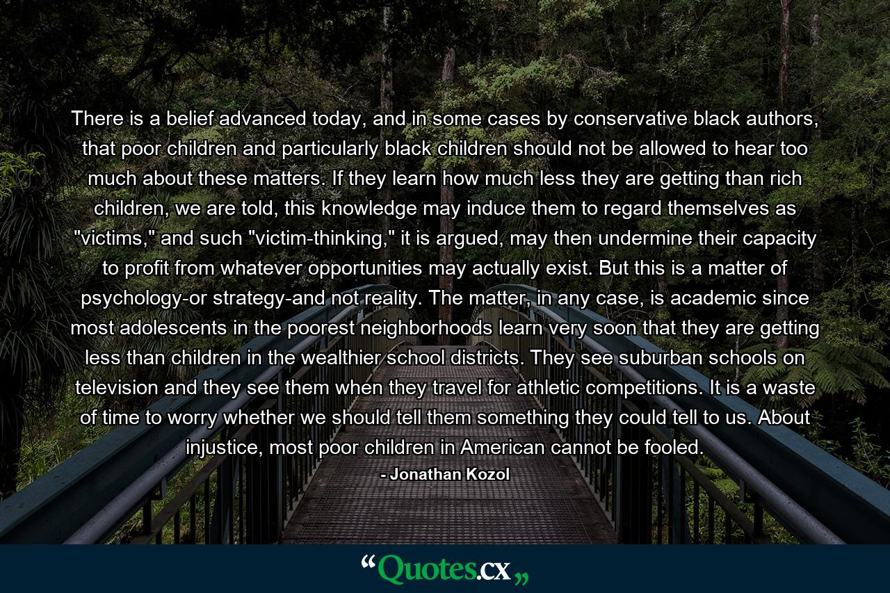 There is a belief advanced today, and in some cases by conservative black authors, that poor children and particularly black children should not be allowed to hear too much about these matters. If they learn how much less they are getting than rich children, we are told, this knowledge may induce them to regard themselves as 