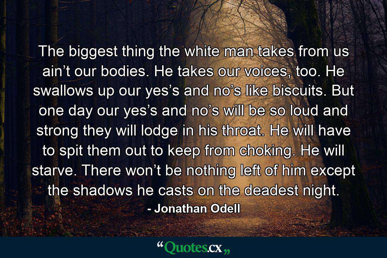 The biggest thing the white man takes from us ain’t our bodies. He takes our voices, too. He swallows up our yes’s and no’s like biscuits. But one day our yes’s and no’s will be so loud and strong they will lodge in his throat. He will have to spit them out to keep from choking. He will starve. There won’t be nothing left of him except the shadows he casts on the deadest night. - Quote by Jonathan Odell