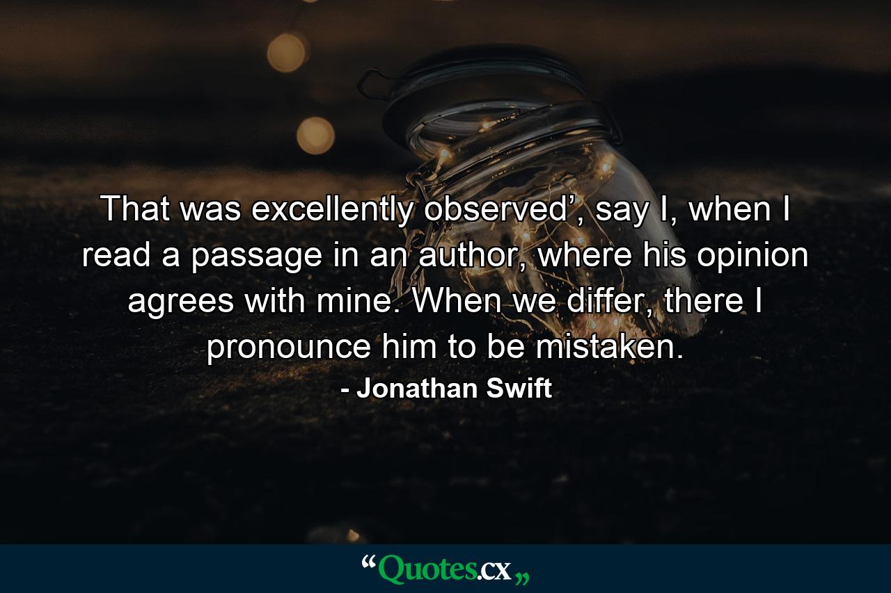 That was excellently observed’, say I, when I read a passage in an author, where his opinion agrees with mine. When we differ, there I pronounce him to be mistaken. - Quote by Jonathan Swift