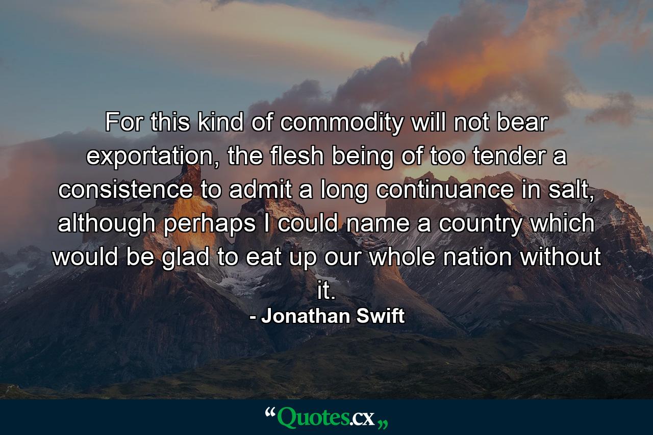 For this kind of commodity will not bear exportation, the flesh being of too tender a consistence to admit a long continuance in salt, although perhaps I could name a country which would be glad to eat up our whole nation without it. - Quote by Jonathan Swift