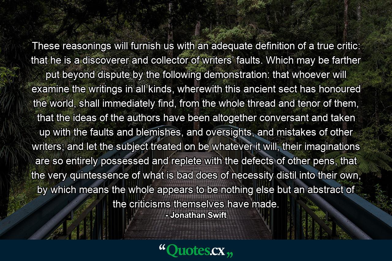 These reasonings will furnish us with an adequate definition of a true critic: that he is a discoverer and collector of writers’ faults. Which may be farther put beyond dispute by the following demonstration: that whoever will examine the writings in all kinds, wherewith this ancient sect has honoured the world, shall immediately find, from the whole thread and tenor of them, that the ideas of the authors have been altogether conversant and taken up with the faults and blemishes, and oversights, and mistakes of other writers; and let the subject treated on be whatever it will, their imaginations are so entirely possessed and replete with the defects of other pens, that the very quintessence of what is bad does of necessity distil into their own, by which means the whole appears to be nothing else but an abstract of the criticisms themselves have made. - Quote by Jonathan Swift