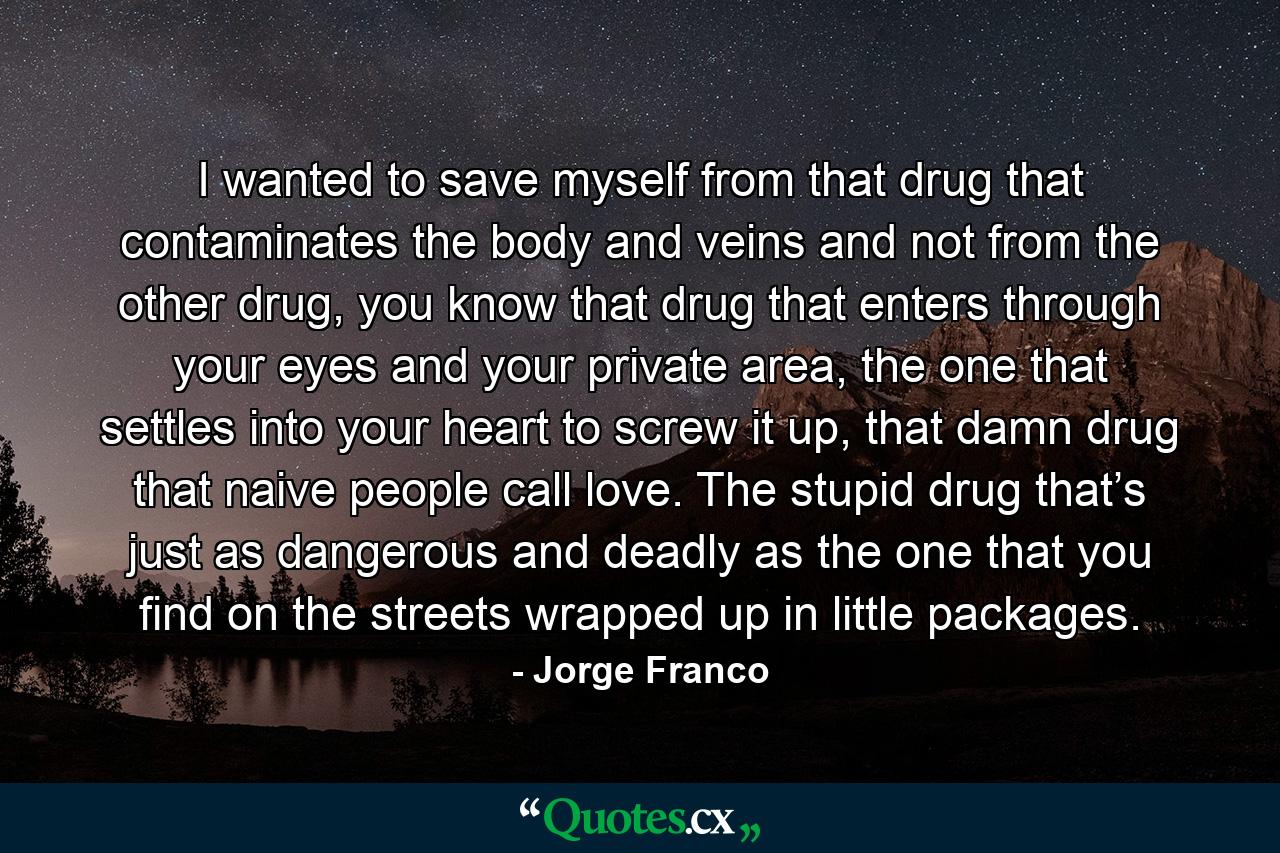 I wanted to save myself from that drug that contaminates the body and veins and not from the other drug, you know that drug that enters through your eyes and your private area, the one that settles into your heart to screw it up, that damn drug that naive people call love. The stupid drug that’s just as dangerous and deadly as the one that you find on the streets wrapped up in little packages. - Quote by Jorge Franco