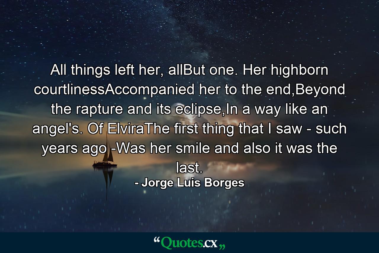 All things left her, allBut one. Her highborn courtlinessAccompanied her to the end,Beyond the rapture and its eclipse,In a way like an angel's. Of ElviraThe first thing that I saw - such years ago -Was her smile and also it was the last. - Quote by Jorge Luis Borges