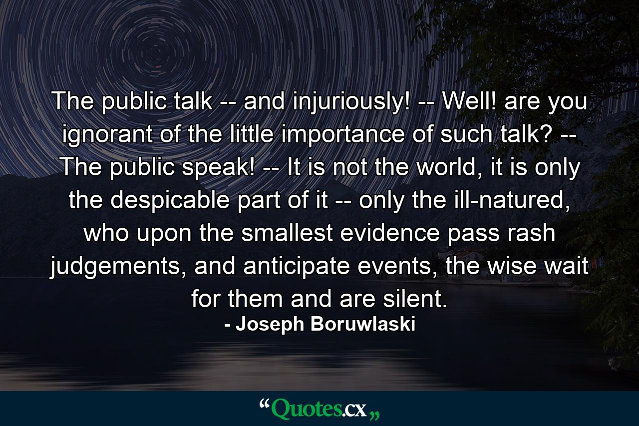 The public talk -- and injuriously! -- Well! are you ignorant of the little importance of such talk? -- The public speak! -- It is not the world, it is only the despicable part of it -- only the ill-natured, who upon the smallest evidence pass rash judgements, and anticipate events, the wise wait for them and are silent. - Quote by Joseph Boruwlaski