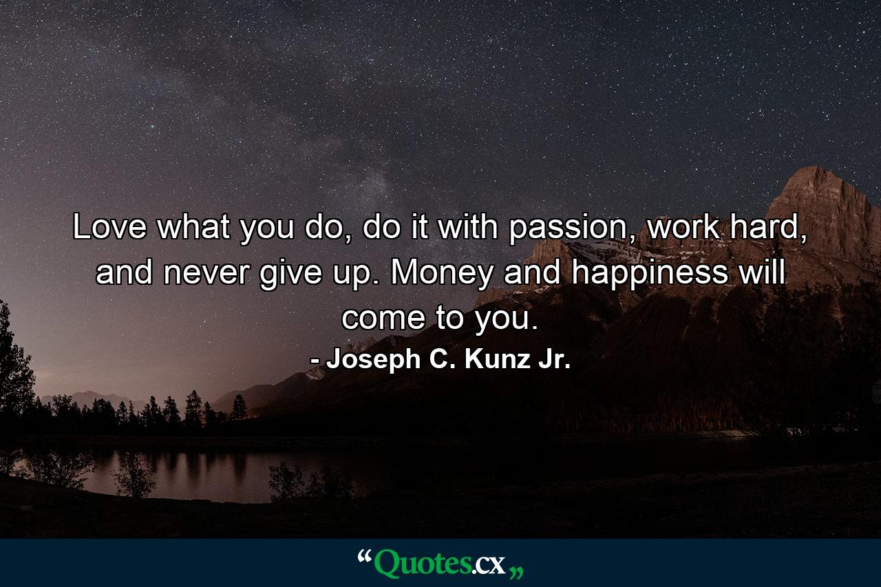 Love what you do, do it with passion, work hard, and never give up. Money and happiness will come to you. - Quote by Joseph C. Kunz Jr.