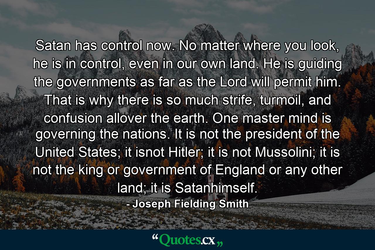 Satan has control now. No matter where you look, he is in control, even in our own land. He is guiding the governments as far as the Lord will permit him. That is why there is so much strife, turmoil, and confusion allover the earth. One master mind is governing the nations. It is not the president of the United States; it isnot Hitler; it is not Mussolini; it is not the king or government of England or any other land; it is Satanhimself. - Quote by Joseph Fielding Smith