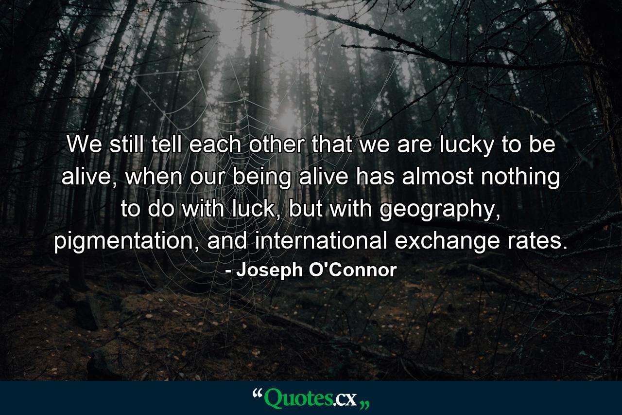 We still tell each other that we are lucky to be alive, when our being alive has almost nothing to do with luck, but with geography, pigmentation, and international exchange rates. - Quote by Joseph O'Connor