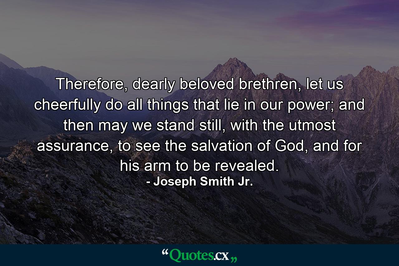 Therefore, dearly beloved brethren, let us cheerfully do all things that lie in our power; and then may we stand still, with the utmost assurance, to see the salvation of God, and for his arm to be revealed. - Quote by Joseph Smith Jr.