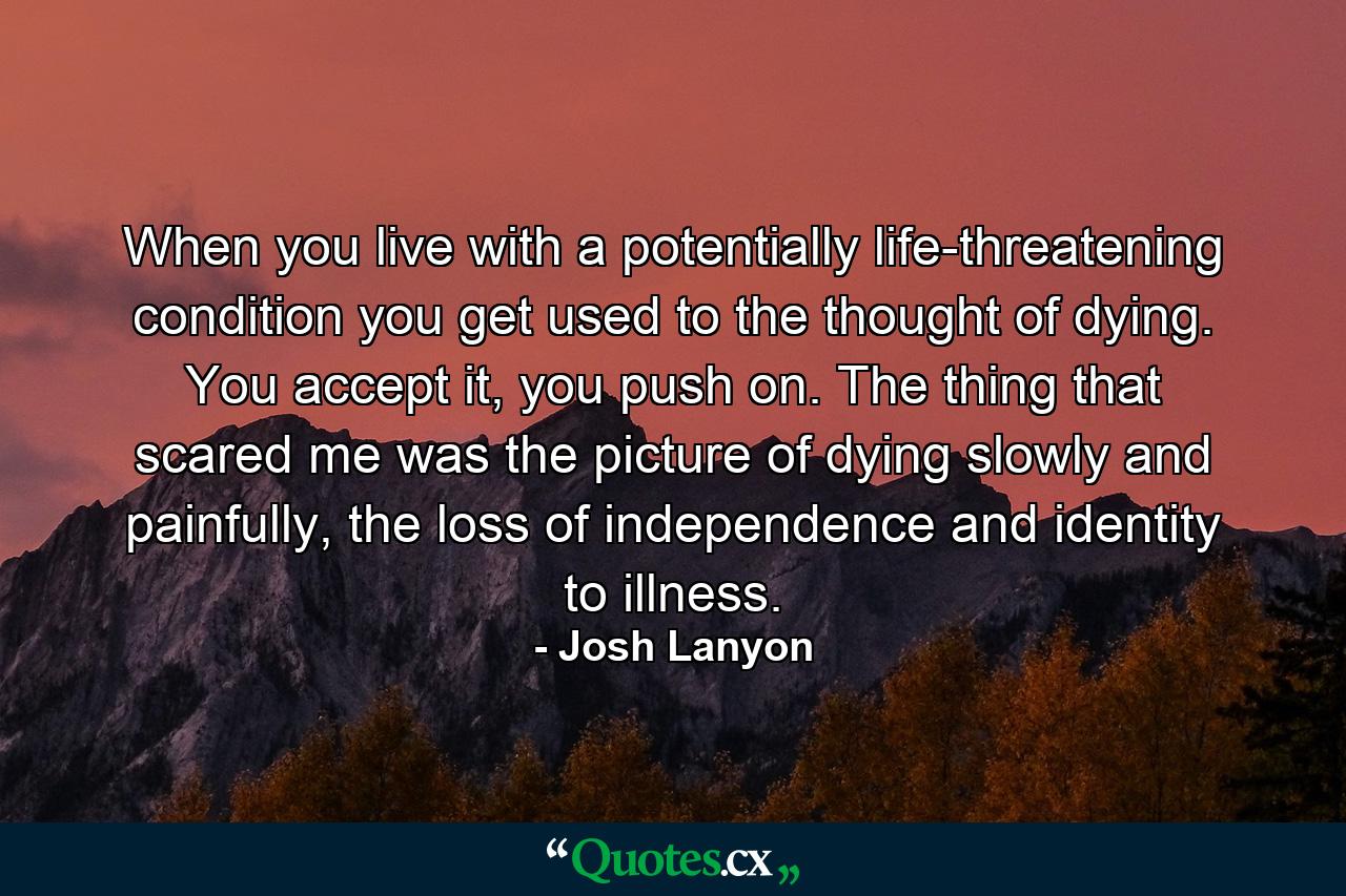 When you live with a potentially life-threatening condition you get used to the thought of dying. You accept it, you push on. The thing that scared me was the picture of dying slowly and painfully, the loss of independence and identity to illness. - Quote by Josh Lanyon