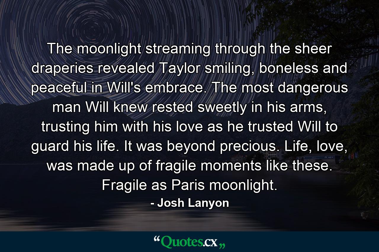 The moonlight streaming through the sheer draperies revealed Taylor smiling, boneless and peaceful in Will's embrace. The most dangerous man Will knew rested sweetly in his arms, trusting him with his love as he trusted Will to guard his life. It was beyond precious. Life, love, was made up of fragile moments like these. Fragile as Paris moonlight. - Quote by Josh Lanyon