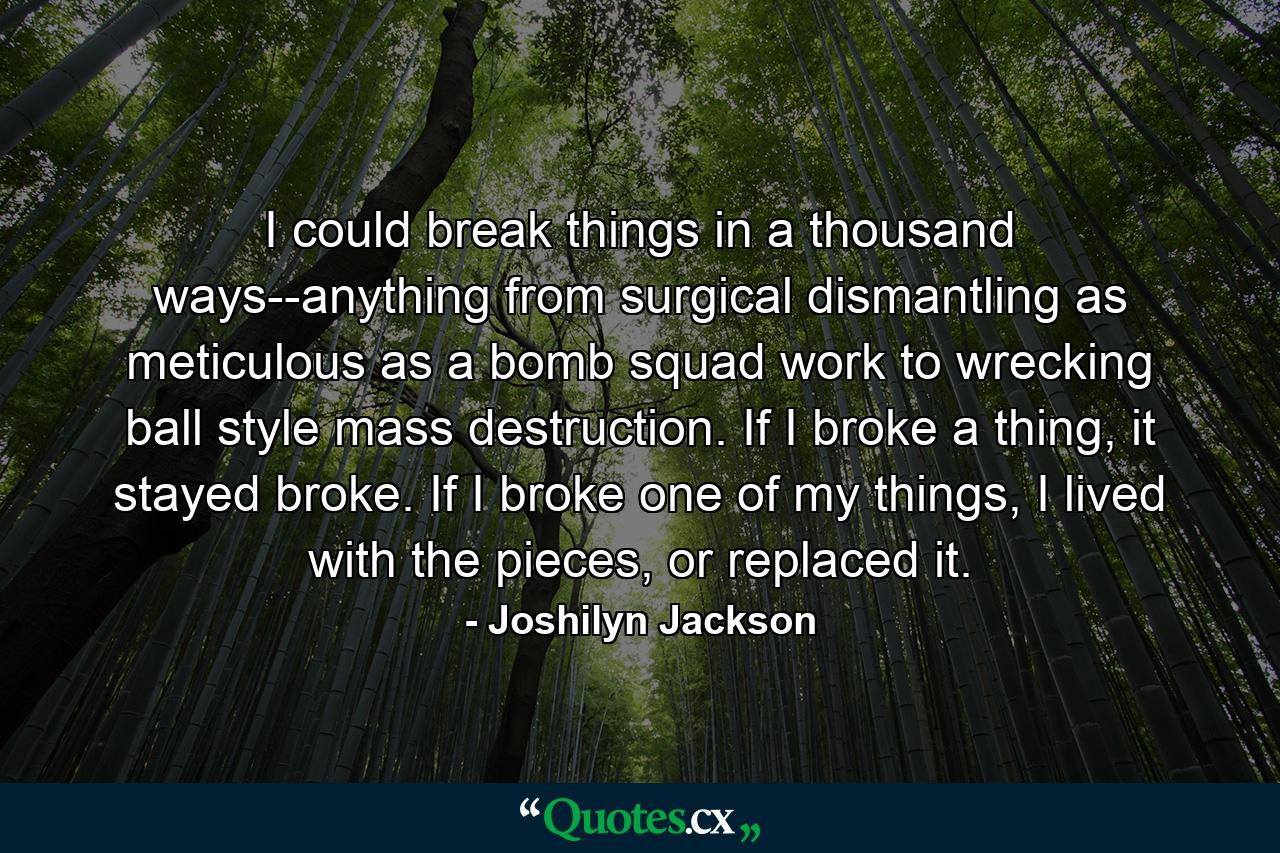 I could break things in a thousand ways--anything from surgical dismantling as meticulous as a bomb squad work to wrecking ball style mass destruction. If I broke a thing, it stayed broke. If I broke one of my things, I lived with the pieces, or replaced it. - Quote by Joshilyn Jackson