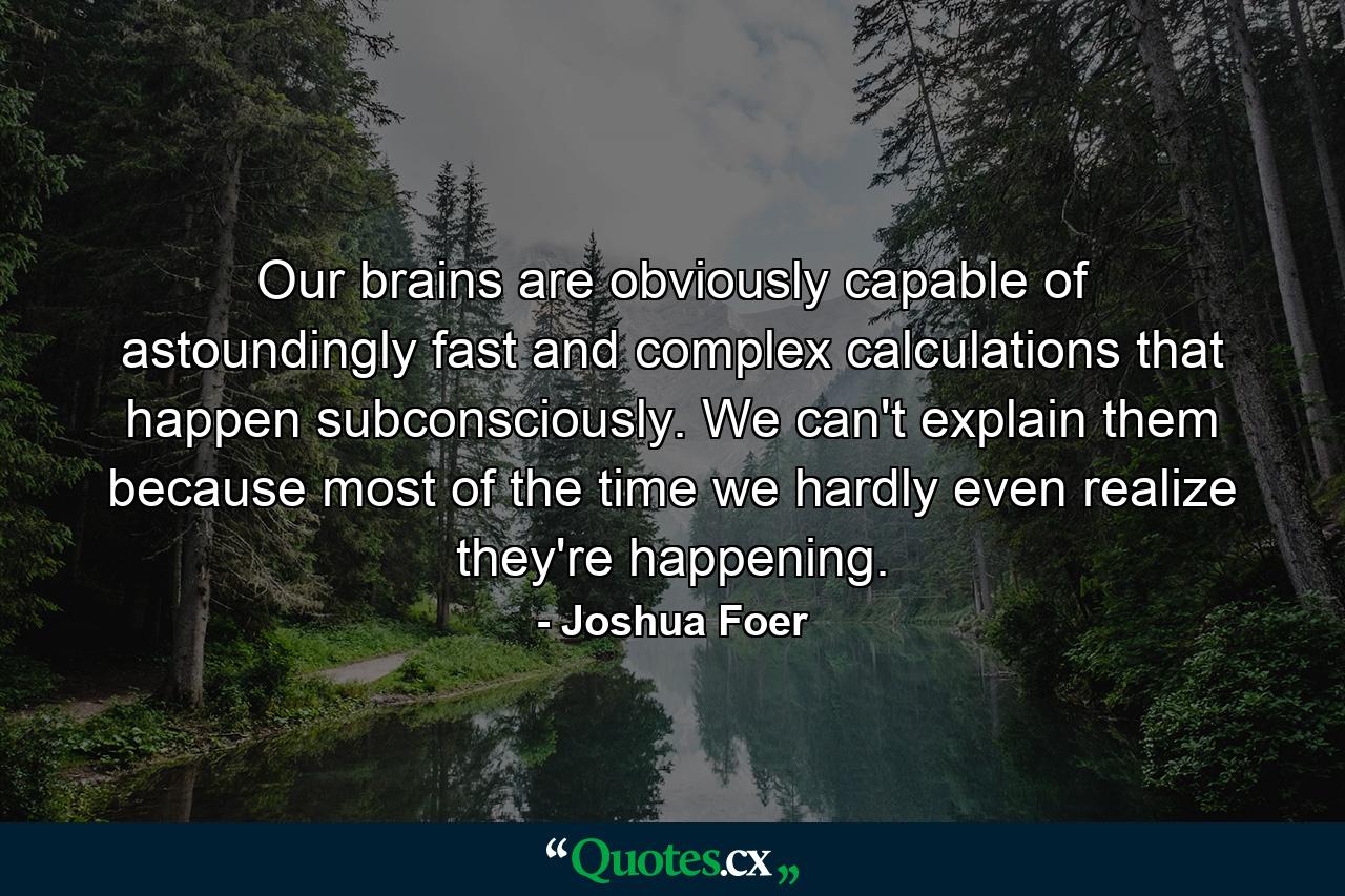 Our brains are obviously capable of astoundingly fast and complex calculations that happen subconsciously. We can't explain them because most of the time we hardly even realize they're happening. - Quote by Joshua Foer