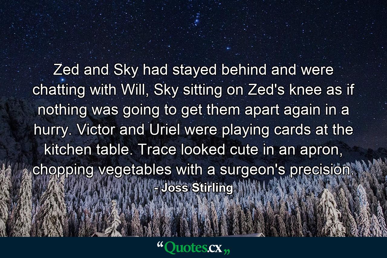 Zed and Sky had stayed behind and were chatting with Will, Sky sitting on Zed's knee as if nothing was going to get them apart again in a hurry. Victor and Uriel were playing cards at the kitchen table. Trace looked cute in an apron, chopping vegetables with a surgeon's precision. - Quote by Joss Stirling