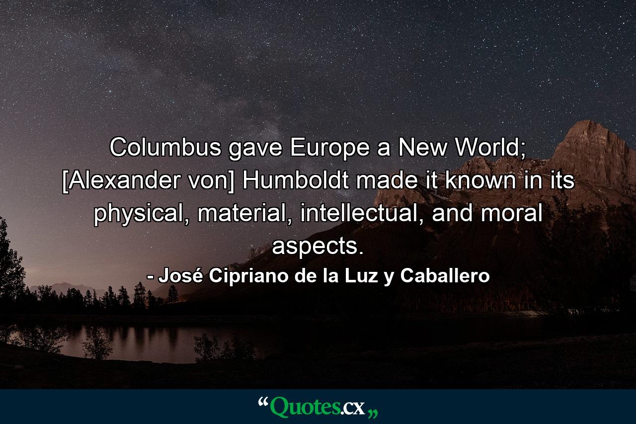 Columbus gave Europe a New World; [Alexander von] Humboldt made it known in its physical, material, intellectual, and moral aspects. - Quote by José Cipriano de la Luz y Caballero