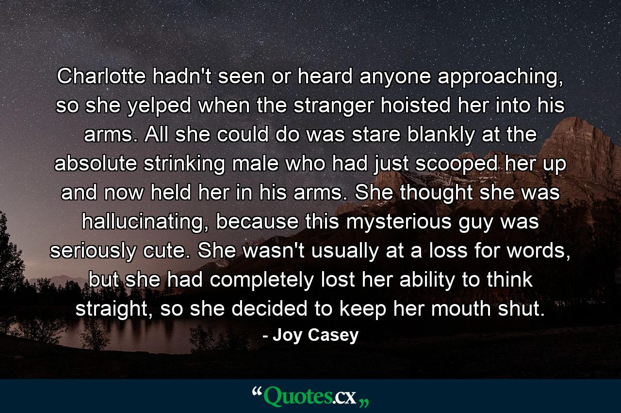 Charlotte hadn't seen or heard anyone approaching, so she yelped when the stranger hoisted her into his arms. All she could do was stare blankly at the absolute strinking male who had just scooped her up and now held her in his arms. She thought she was hallucinating, because this mysterious guy was seriously cute. She wasn't usually at a loss for words, but she had completely lost her ability to think straight, so she decided to keep her mouth shut. - Quote by Joy Casey