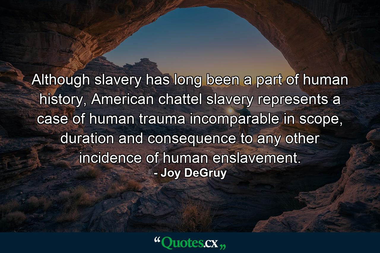 Although slavery has long been a part of human history, American chattel slavery represents a case of human trauma incomparable in scope, duration and consequence to any other incidence of human enslavement. - Quote by Joy DeGruy