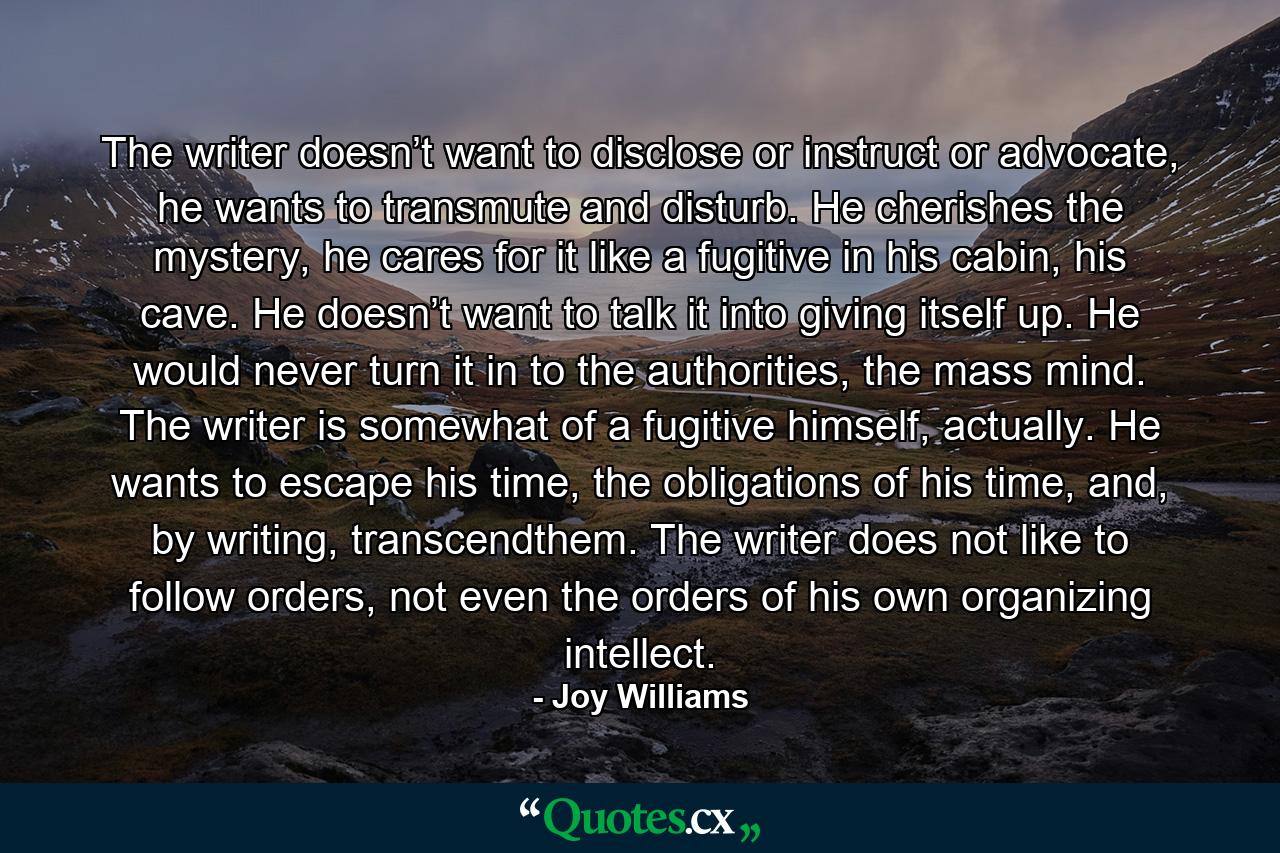 The writer doesn’t want to disclose or instruct or advocate, he wants to transmute and disturb. He cherishes the mystery, he cares for it like a fugitive in his cabin, his cave. He doesn’t want to talk it into giving itself up. He would never turn it in to the authorities, the mass mind. The writer is somewhat of a fugitive himself, actually. He wants to escape his time, the obligations of his time, and, by writing, transcendthem. The writer does not like to follow orders, not even the orders of his own organizing intellect. - Quote by Joy Williams