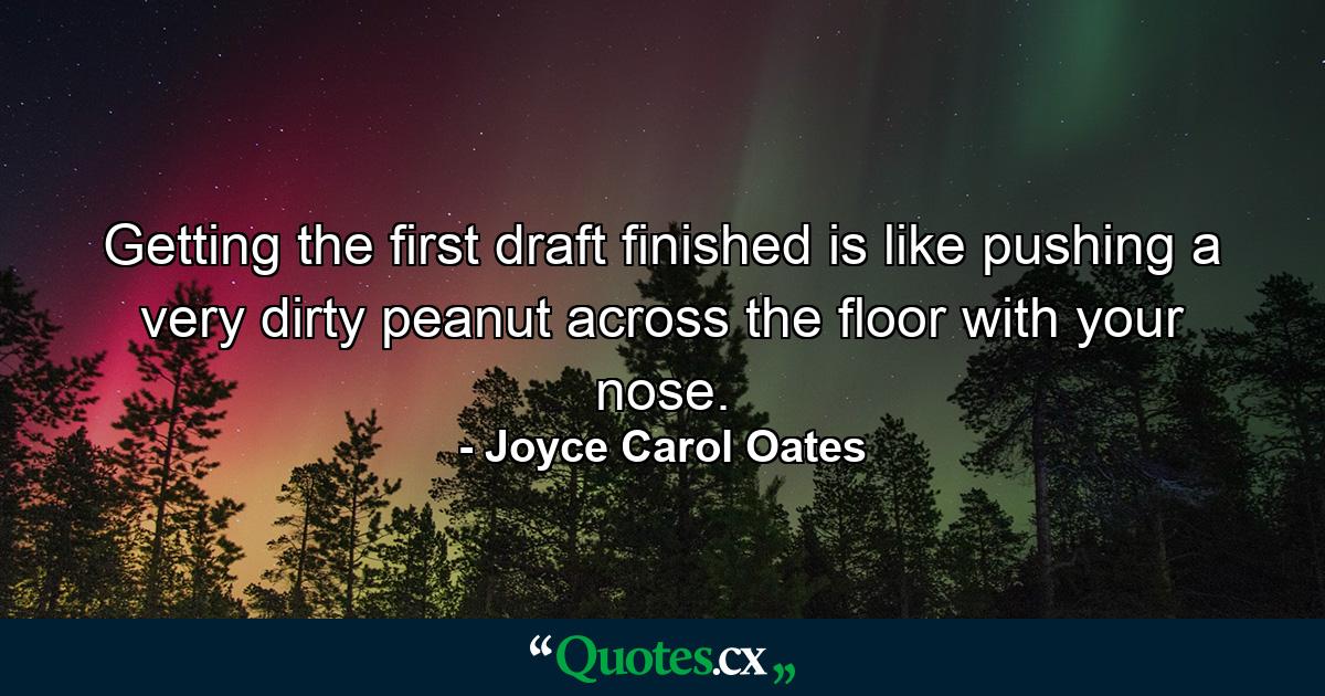 Getting the first draft finished is like pushing a very dirty peanut across the floor with your nose. - Quote by Joyce Carol Oates