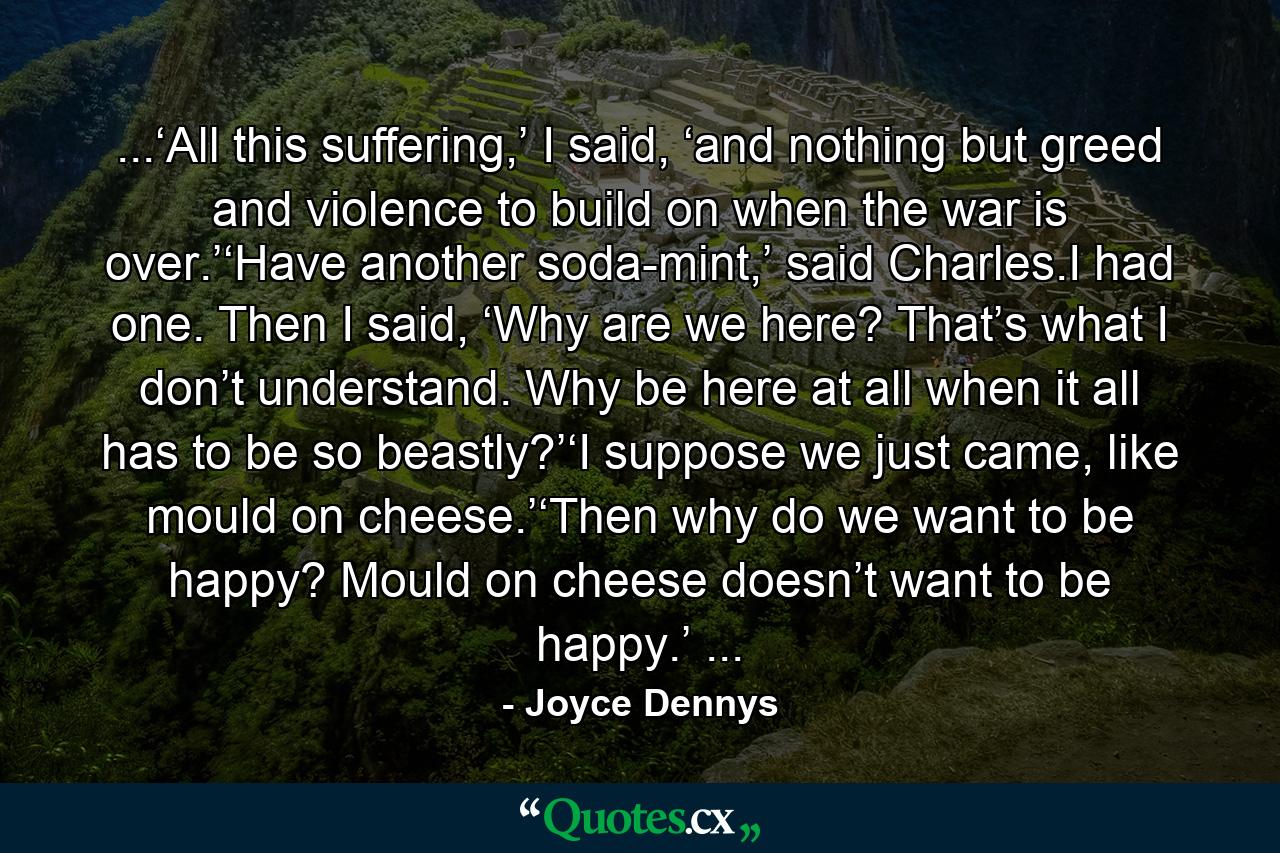 ...‘All this suffering,’ I said, ‘and nothing but greed and violence to build on when the war is over.’‘Have another soda-mint,’ said Charles.I had one. Then I said, ‘Why are we here? That’s what I don’t understand. Why be here at all when it all has to be so beastly?’‘I suppose we just came, like mould on cheese.’‘Then why do we want to be happy? Mould on cheese doesn’t want to be happy.’ ... - Quote by Joyce Dennys