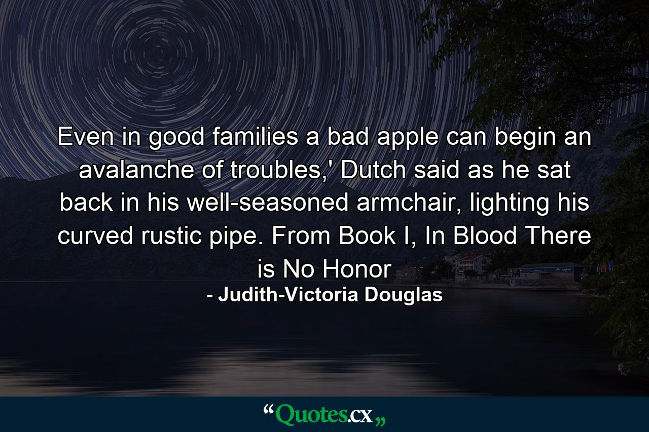 Even in good families a bad apple can begin an avalanche of troubles,' Dutch said as he sat back in his well-seasoned armchair, lighting his curved rustic pipe. From Book I, In Blood There is No Honor - Quote by Judith-Victoria Douglas