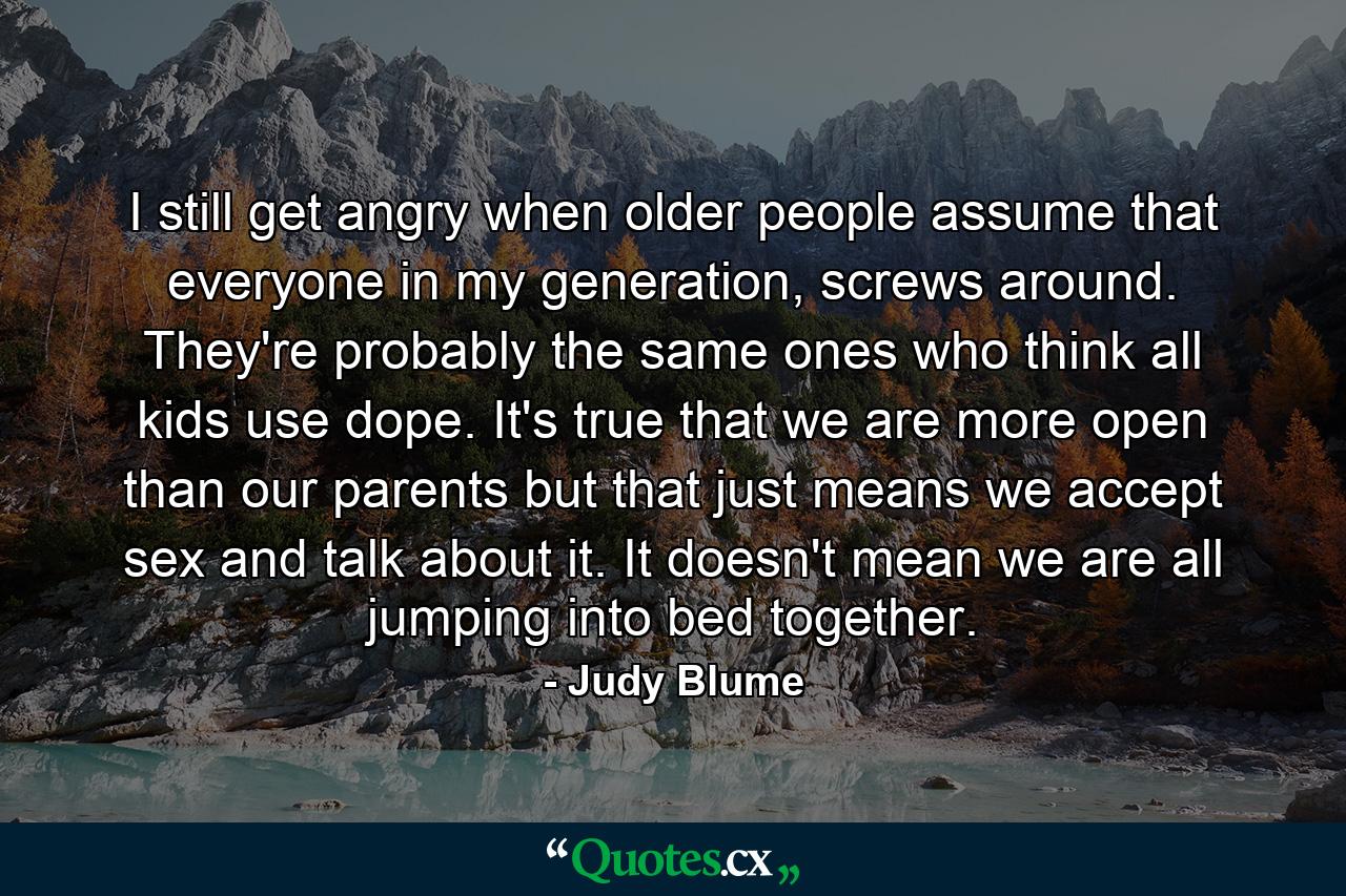 I still get angry when older people assume that everyone in my generation, screws around. They're probably the same ones who think all kids use dope. It's true that we are more open than our parents but that just means we accept sex and talk about it. It doesn't mean we are all jumping into bed together. - Quote by Judy Blume