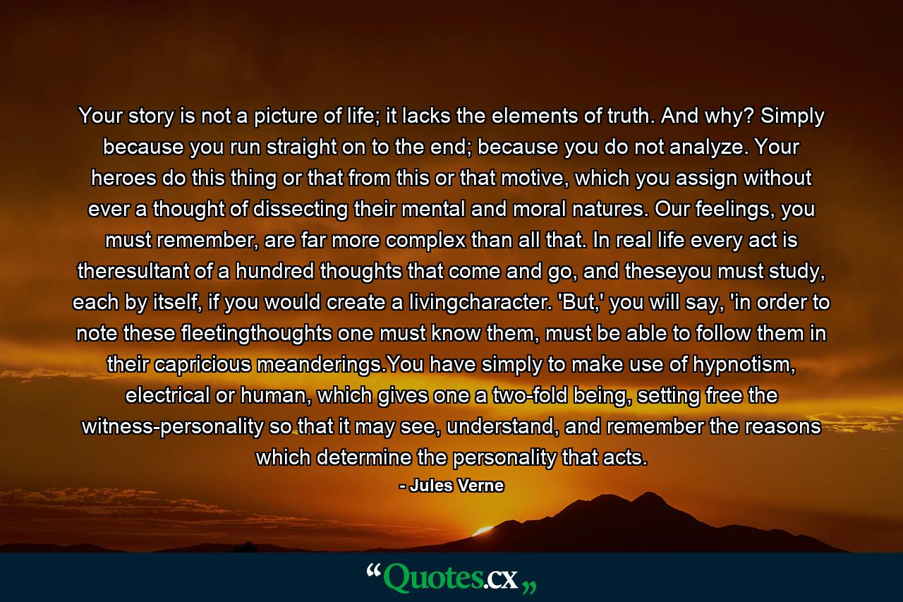 Your story is not a picture of life; it lacks the elements of truth. And why? Simply because you run straight on to the end; because you do not analyze. Your heroes do this thing or that from this or that motive, which you assign without ever a thought of dissecting their mental and moral natures. Our feelings, you must remember, are far more complex than all that. In real life every act is theresultant of a hundred thoughts that come and go, and theseyou must study, each by itself, if you would create a livingcharacter. 'But,' you will say, 'in order to note these fleetingthoughts one must know them, must be able to follow them in their capricious meanderings.You have simply to make use of hypnotism, electrical or human, which gives one a two-fold being, setting free the witness-personality so that it may see, understand, and remember the reasons which determine the personality that acts. - Quote by Jules Verne