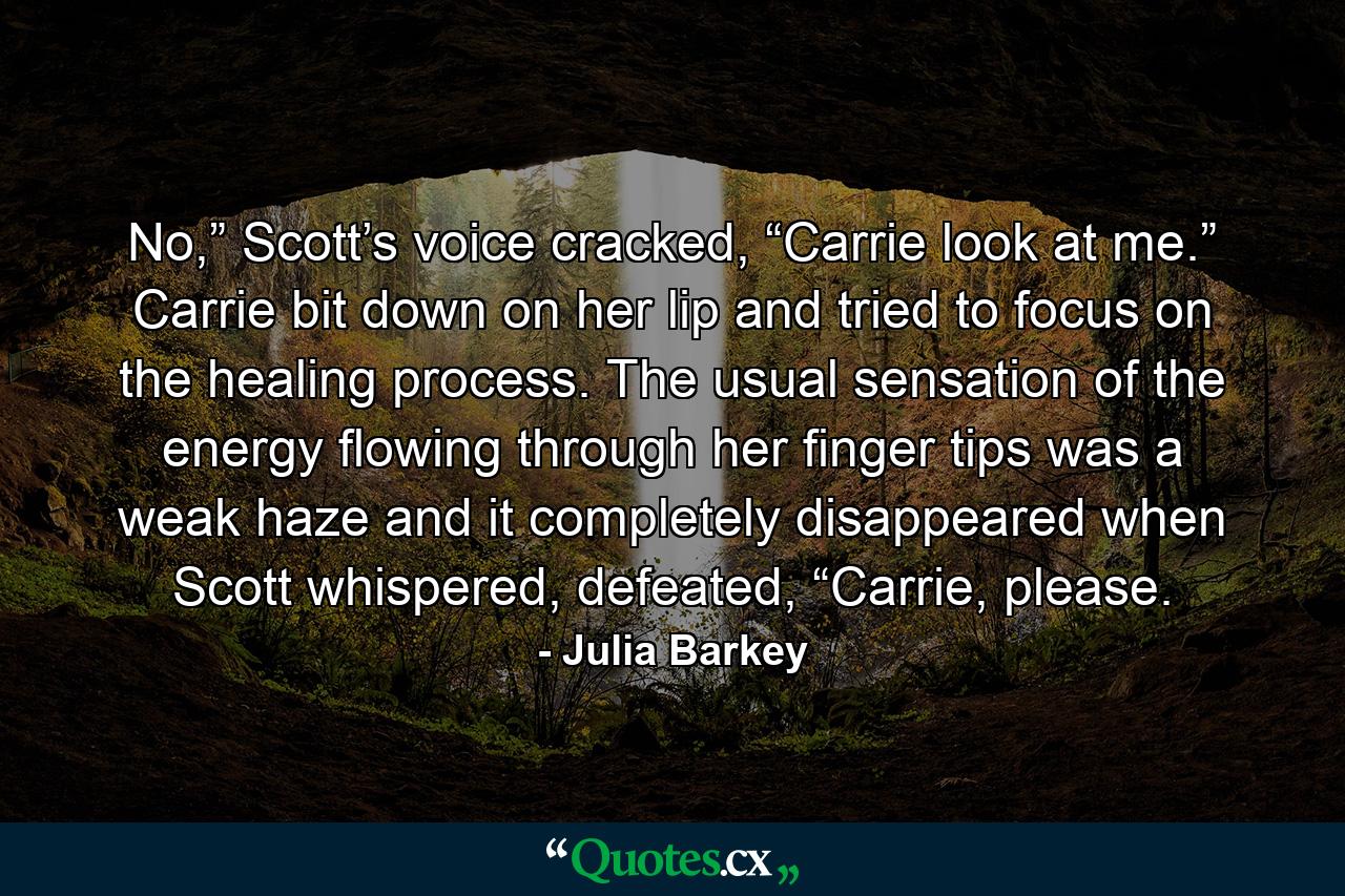 No,” Scott’s voice cracked, “Carrie look at me.” Carrie bit down on her lip and tried to focus on the healing process. The usual sensation of the energy flowing through her finger tips was a weak haze and it completely disappeared when Scott whispered, defeated, “Carrie, please. - Quote by Julia Barkey