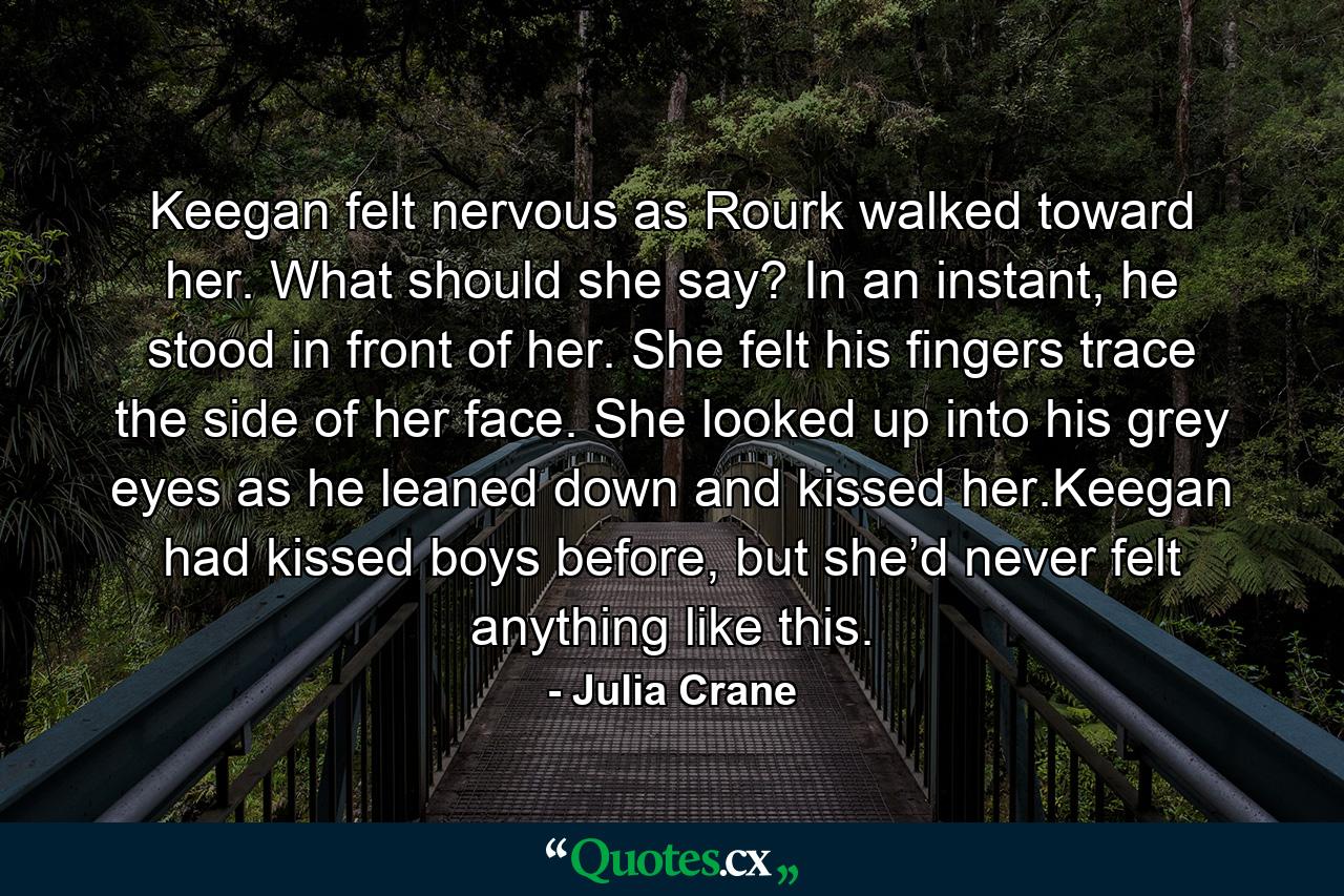 Keegan felt nervous as Rourk walked toward her. What should she say? In an instant, he stood in front of her. She felt his fingers trace the side of her face. She looked up into his grey eyes as he leaned down and kissed her.Keegan had kissed boys before, but she’d never felt anything like this. - Quote by Julia Crane